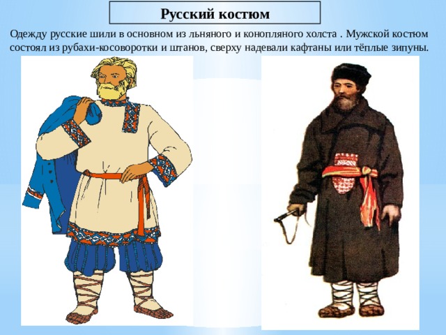 Русский костюм Одежду русские шили в основном из льняного и конопляного холста . Мужской костюм состоял из рубахи-косоворотки и штанов, сверху надевали кафтаны или тёплые зипуны. 
