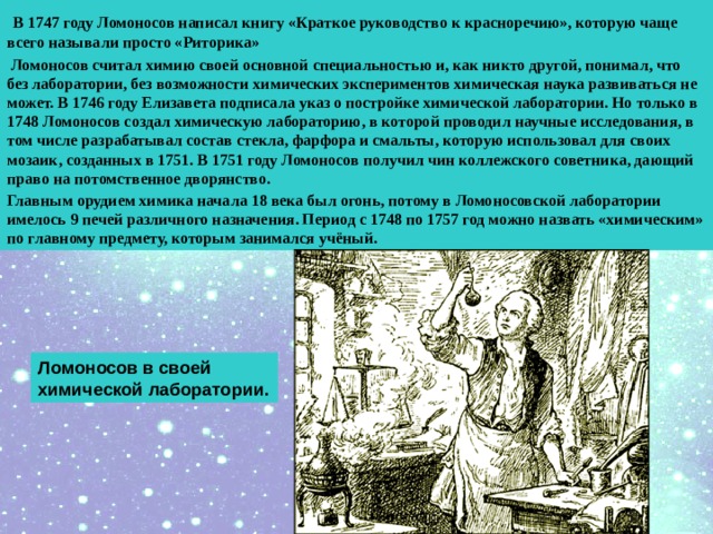 В 1747 году Ломоносов написал книгу «Краткое руководство к красноречию», которую чаще всего называли просто «Риторика»  Ломоносов считал химию своей основной специальностью и, как никто другой, понимал, что без лаборатории, без возможности химических экспериментов химическая наука развиваться не может. В 1746 году Елизавета подписала указ о постройке химической лаборатории. Но только в 1748 Ломоносов создал химическую лабораторию, в которой проводил научные исследования, в том числе разрабатывал состав стекла, фарфора и смальты, которую использовал для своих мозаик, созданных в 1751. В 1751 году Ломоносов получил чин коллежского советника, дающий право на потомственное дворянство. Главным орудием химика начала 18 века был огонь, потому в Ломоносовской лаборатории имелось 9 печей различного назначения. Период с 1748 по 1757 год можно назвать «химическим» по главному предмету, которым занимался учёный.  Ломоносов в своей химической лаборатории. 