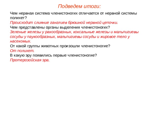 Подведем итоги: Чем нервная система членистоногих отличается от нервной системы полихет? Происходит слияние ганглиев брюшной нервной цепочки. Чем представлены органы выделения членистоногих? Зеленые железы у ракообразных, коксальные железы и мальпигиевы сосуды у паукообразных, мальпигиевы сосуды и жировое тело у насекомых. От какой группы животных произошли членистоногие? От полихет. В какую эру появились первые членистоногие? Протерозойская эра. 