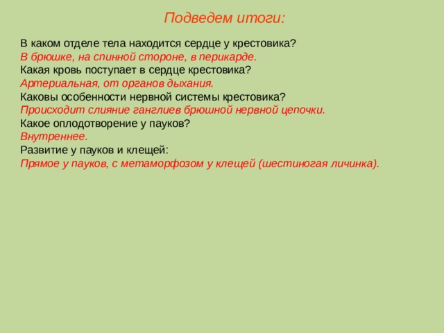 Подведем итоги: В каком отделе тела находится сердце у крестовика? В брюшке, на спинной стороне, в перикарде. Какая кровь поступает в сердце крестовика? Артериальная, от органов дыхания. Каковы особенности нервной системы крестовика? Происходит слияние ганглиев брюшной нервной цепочки. Какое оплодотворение у пауков? Внутреннее. Развитие у пауков и клещей: Прямое у пауков, с метаморфозом у клещей (шестиногая личинка).  