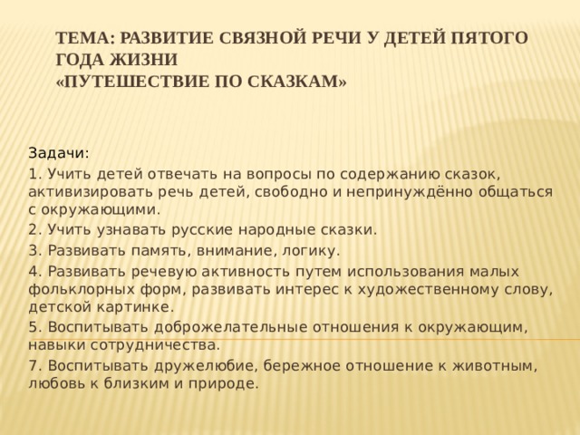 Тема: Развитие связной речи у детей пятого года жизни  «Путешествие по сказкам»   Задачи: 1. Учить детей отвечать на вопросы по содержанию сказок, активизировать речь детей, свободно и непринуждённо общаться с окружающими. 2. Учить узнавать русские народные сказки. 3. Развивать память, внимание, логику. 4. Развивать речевую активность путем использования малых фольклорных форм, развивать интерес к художественному слову, детской картинке. 5. Воспитывать доброжелательные отношения к окружающим, навыки сотрудничества. 7. Воспитывать дружелюбие, бережное отношение к животным, любовь к близким и природе. 