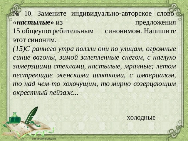 № 10. Замените индивидуально-авторское слово  « настылы е»  из предложения 15 общеупотребительным синонимом. Напишите этот синоним.  (15)С раннего утра ползли они по улицам, огромные синие вагоны, зимой залепленные снегом, с наглухо замерзшими стеклами, настылые, мрачные; летом пестреющие женскими шляпками, с империалом, то над чем-то хохочущим, то мирно созерцающим окрестный пейзаж...     холодные 