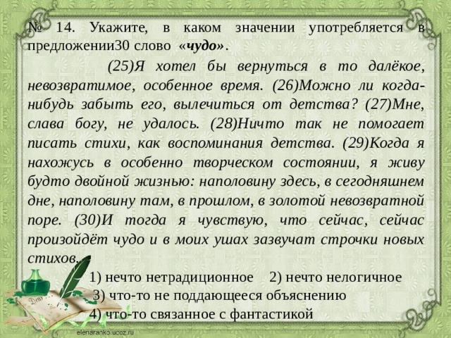 № 14. Укажите, в каком значении употребляется в предложении30 слово  « чудо» .  (25)Я хотел бы вернуться в то далёкое, невозвратимое, особенное время. (26)Можно ли когда-нибудь забыть его, вылечиться от детства? (27)Мне, слава богу, не удалось. (28)Ничто так не помогает писать стихи, как воспоминания детства. (29)Когда я нахожусь в особенно творческом состоянии, я живу будто двойной жизнью: наполовину здесь, в сегодняшнем дне, наполовину там, в прошлом, в золотой невозвратной поре. (30)И тогда я чувствую, что сейчас, сейчас произойдёт чудо и в моих ушах зазвучат строчки новых стихов.  1) нечто нетрадиционное 2) нечто нелогичное  3) что-то не поддающееся объяснению  4) что-то связанное с фантастикой 