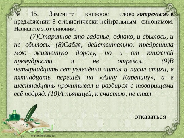 № 15. Замените книжное слово  «отречься»  в предложении 8 стилистически нейтральным синонимом. Напишите этот синоним.  (7)Старинное это гаданье, однако, и сбылось, и не сбылось. (8)Сабля, действительно, предрешила мою жизненную дорогу, но и от книжной премудрости я не отрёкся. (9)В четырнадцать лет увлечённо читал и писал стихи, в пятнадцать перешёл на «Анну Каренину», а в шестнадцать прочитывал и разбирал с товарищами всё подряд. (10)А пьяницей, к счастью, не стал.   отказаться 