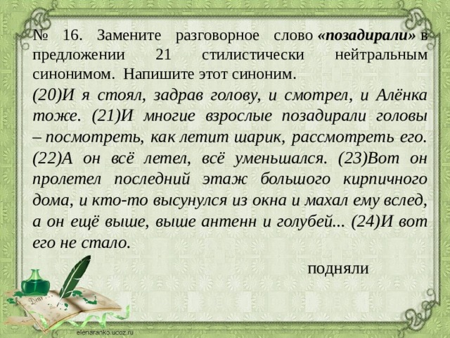 № 16. Замените разговорное слово  «позадирали»  в предложении 21 стилистически нейтральным синонимом. Напишите этот синоним. (20)И я стоял, задрав голову, и смотрел, и Алёнка тоже. (21)И многие взрослые позадирали головы – посмотреть, как летит шарик, рассмотреть его. (22)А он всё летел, всё уменьшался. (23)Вот он пролетел последний этаж большого кирпичного дома, и кто-то высунулся из окна и махал ему вслед, а он ещё выше, выше антенн и голубей... (24)И вот его не стало. подняли 