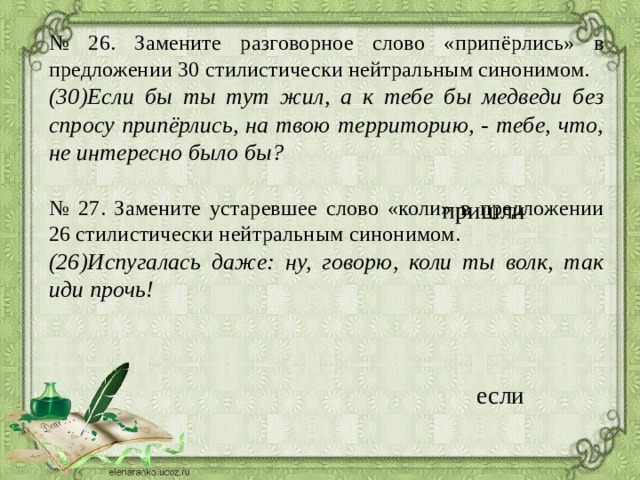 № 26. Замените разговорное слово «припёрлись» в предложении 30 стилистически нейтральным синонимом. (30)Если бы ты тут жил, а к тебе бы медведи без спросу припёрлись, на твою территорию, - тебе, что, не интересно было бы?  № 27. Замените устаревшее слово «коли» в предложении 26 стилистически нейтральным синонимом. (26)Испугалась даже: ну, говорю, коли ты волк, так иди прочь!  пришли если 