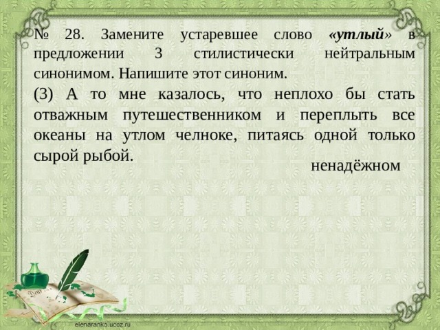 № 28. Замените устаревшее слово «утлый » в предложении 3 стилистически нейтральным синонимом. Напишите этот синоним.  (3) А то мне казалось, что неплохо бы стать отважным путешественником и переплыть все океаны на утлом челноке, питаясь одной только сырой рыбой. ненадёжном 