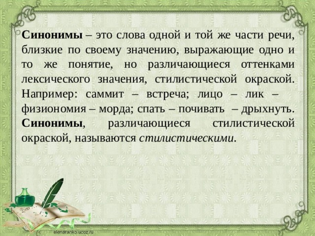 Синонимы  – это слова одной и той же части речи, близкие по своему значению, выражающие одно и то же понятие, но различающиеся оттенками лексического значения, стилистической окраской. Например: саммит – встреча; лицо – лик – физиономия – морда; спать – почивать – дрыхнуть. Синонимы , различающиеся стилистической окраской, называются стилистическими . 