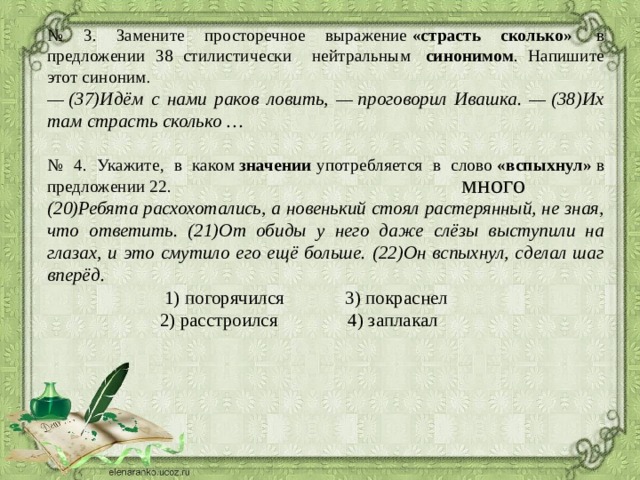 № 3. Замените просторечное выражение  «страсть сколько»   в предложении 38 стилистически нейтральным  синонимом . Напишите этот синоним .  —  (37)Идём с нами раков ловить, — проговорил Ивашка. — (38)Их там страсть сколько … № 4. Укажите, в каком  значении  употребляется в слово  «вспыхнул»  в предложении 22. (20)Ребята расхохотались, а новенький стоял растерянный, не зная, что ответить. (21)От обиды у него даже слёзы выступили на глазах, и это смутило его ещё больше. (22)Он вспыхнул, сделал шаг вперёд.  1) погорячился 3) покраснел  2) расстроился 4) заплакал много 3 