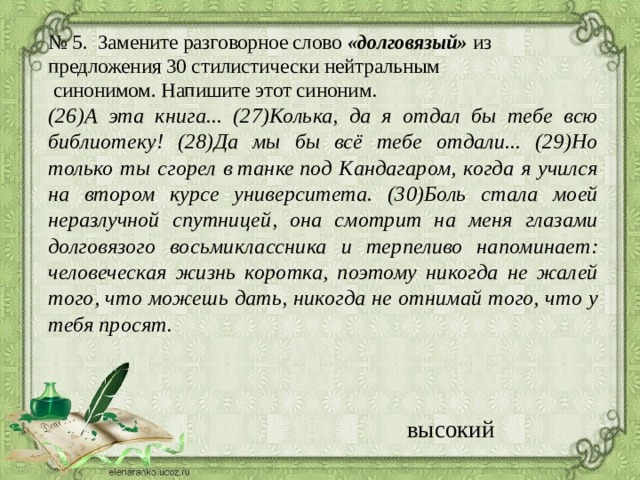 № 5. Замените разговорное слово  «долговязый»  из предложения 30 стилистически нейтральным   синонимом. Напишите этот синоним .  (26)А эта книга... (27)Колька, да я отдал бы тебе всю библиотеку! (28)Да мы бы всё тебе отдали... (29)Но только ты сгорел в танке под Кандагаром, когда я учился на втором курсе университета. (30)Боль стала моей неразлучной спутницей, она смотрит на меня глазами долговязого восьмиклассника и терпеливо напоминает: человеческая жизнь коротка, поэтому никогда не жалей того, что можешь дать, никогда не отнимай того, что у тебя просят. высокий 