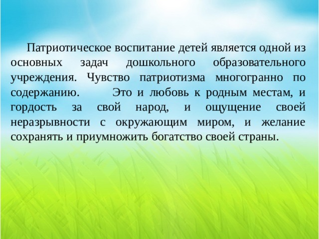  Патриотическое воспитание детей является одной из основных задач дошкольного образовательного учреждения. Чувство патриотизма многогранно по содержанию. Это и любовь к родным местам, и гордость за свой народ, и ощущение своей неразрывности с окружающим миром, и желание сохранять и приумножить богатство своей страны. 