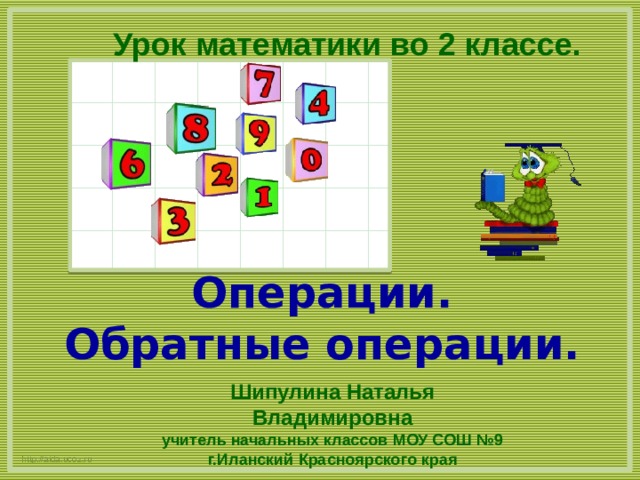 Урок математики во 2 классе. Операции.  Обратные операции. Шипулина Наталья Владимировна учитель начальных классов МОУ СОШ №9 г.Иланский Красноярского края http://aida.ucoz.ru 