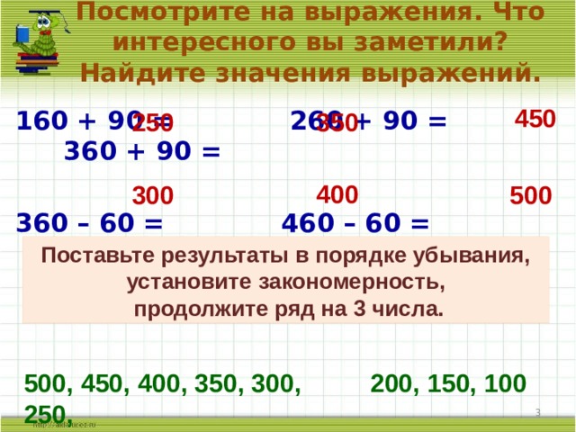 Посмотрите на выражения. Что интересного вы заметили? Найдите значения выражений. 450 160 + 90 = 260 + 90 = 360 + 90 =  360 – 60 = 460 – 60 = 560 – 60 = 250 350 400 300 500 Поставьте результаты в порядке убывания, установите закономерность,  продолжите ряд на 3 числа. 500, 450, 400, 350, 300, 250, 200, 150, 100  