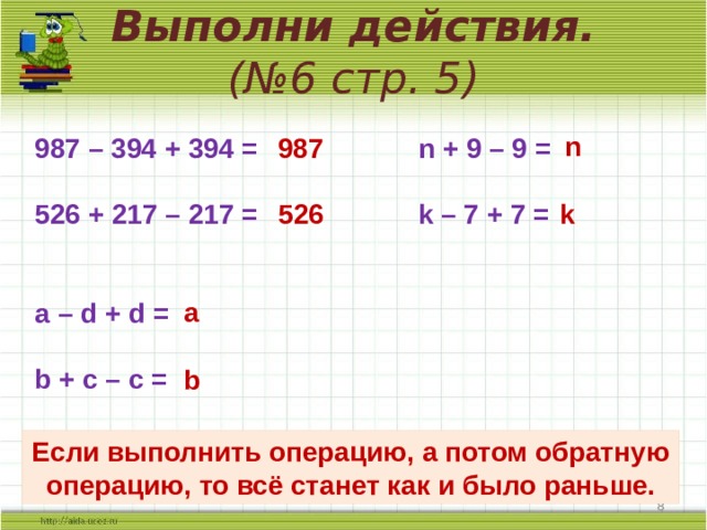 Выполни действия.  (№6 стр. 5) n 987 987 – 394 + 394 = n + 9 – 9 =  526 + 217 – 217 = k – 7 + 7 =   a – d + d =  b + с – с =  526 k a b Если выполнить операцию, а потом обратную операцию, то всё станет как и было раньше.   