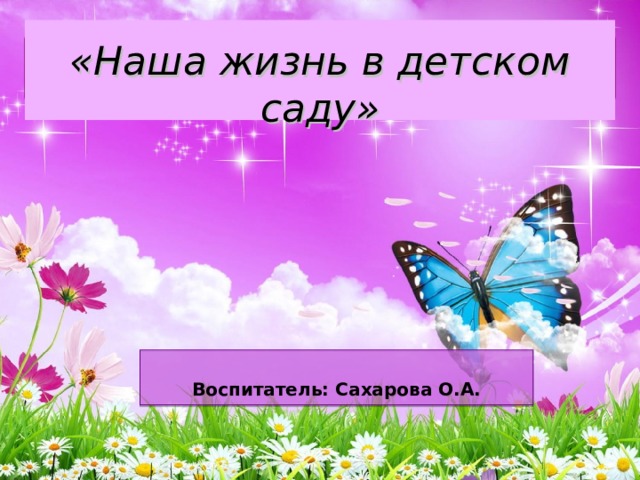   «Наша жизнь в детском саду»     Воспитатель: Сахарова О.А. 
