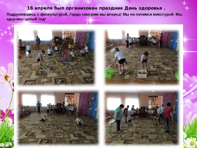 16 апреля был организован праздник День здоровья . Подружившись с физкультурой, Гордо смотрим мы вперед! Мы не лечимся микстурой- Мы здоровы целый год! 