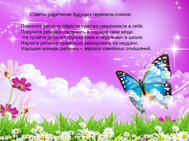Советы родителям будущих первоклассников: Помогите ребенку обрести чувство уверенности в себе. Приучите ребенка содержать в порядке свои вещи.  Не пугайте ребенка трудностями и неудачами в школе. Научите ребенка правильно реагировать на неудачи. Хорошие манеры ребенка – зеркало семейных отношений. 