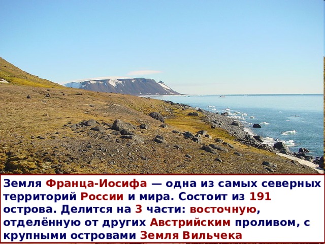 Земля Франца-Иосифа  — одна из самых северных территорий России и мира. Состоит из 191 острова. Делится на 3 части: восточную , отделённую от других Австрийским проливом, с крупными островами Земля Вильчека  