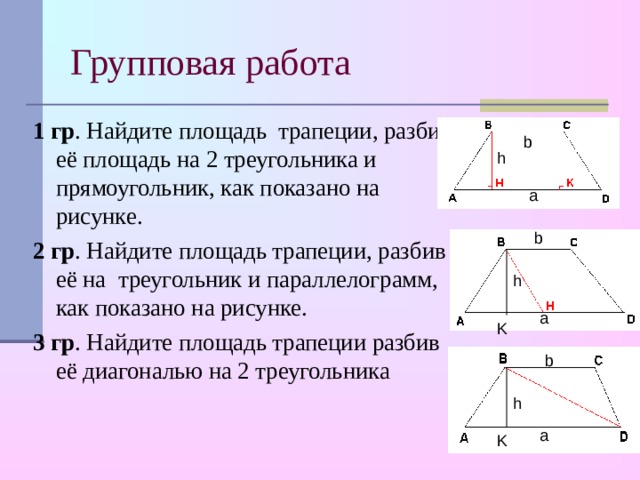 Групповая работа 1 гр . Найдите площадь трапеции, разбив её площадь на 2 треугольника и прямоугольник, как показано на рисунке. 2 гр . Найдите площадь трапеции, разбив её на треугольник и параллелограмм, как показано на рисунке. 3 гр . Найдите площадь трапеции разбив её диагональю на 2 треугольника b h а b h а K b h а K 