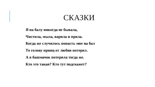  СКАЗКИ Я на балу никогда не бывала, Чистила, мыла, варила и пряла. Когда же случилось попасть мне на бал То голову принц от любви потерял. А я башмачок потеряла тогда же. Кто это такая? Кто тут подскажет?   
