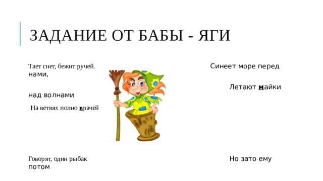 Задание от Бабы - Яги Тает снег, бежит ручей. Синеет море перед нами,  Летают  м айки над волнами  На ветвях полно  в рачей Говорят, один рыбак Но зато ему потом  На крючок попался  д ом. В речке выловил башмак. 