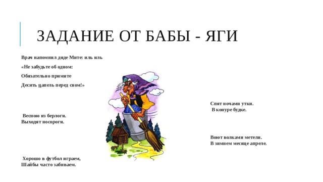 Задание от Бабы - Яги Врач напомнил дяде Мите: иль иль «Не забудьте об одном: Обязательно примите Десять  ц апель перед сном!»   Спят ночами утки.  В конуре будке.   Весною из берлоги.  Выходят носороги.     Воют волками метели.  В зимнем месяце апреле.     Хорошо в футбол играем,   Шайбы часто забиваем.    