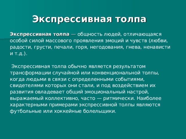 Экспрессивная толпа Экспрессивная толпа  — общность людей, отличающаяся особой силой массового проявления эмоций и чувств (любви, радости, грусти, печали, горя, негодования, гнева, ненависти и т.д.).  Экспрессивная толпа обычно является результатом трансформации случайной или конвенциональной толпы, когда людьми в связи с определенными событиями, свидетелями которых они стали, и под воздействием их развития овладевает общий эмоциональный настрой, выражаемый коллективно, часто — ритмически. Наиболее характерными примерами экспрессивной толпы являются футбольные или хоккейные болельщики. 