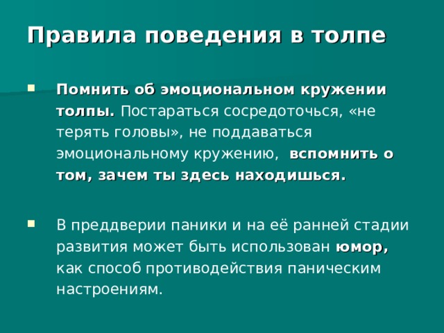 Правила поведения в толпе    Помнить об эмоциональном кружении толпы. Постараться сосредоточься, «не терять головы», не поддаваться эмоциональному кружению,  вспомнить о том, зачем ты здесь находишься.  В преддверии паники и на её ранней стадии развития может быть использован юмор,  как способ противодействия паническим настроениям. 
