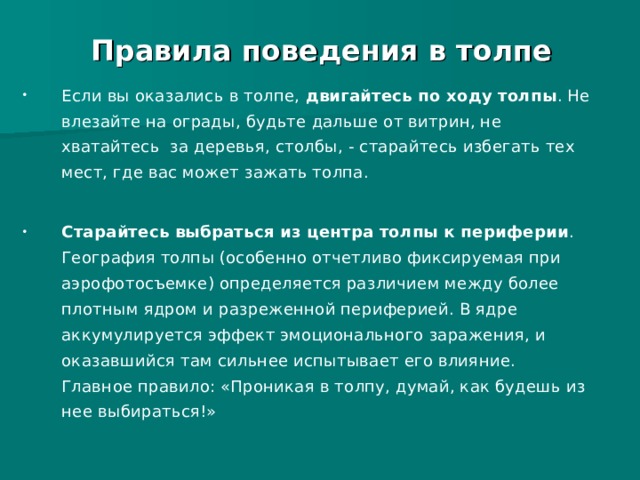 Правила поведения в толпе Правила поведения в толпе Если вы оказались в толпе, двигайтесь по ходу толпы . Не влезайте на ограды, будьте дальше от витрин, не хватайтесь за деревья, столбы, - старайтесь избегать тех мест, где вас может зажать толпа. Старайтесь выбраться из центра толпы к периферии . География толпы (особенно отчетливо фиксируемая при аэрофотосъемке) определяется различием между более плотным ядром и разреженной периферией. В ядре аккумулируется эффект эмоционального заражения, и оказавшийся там сильнее испытывает его влияние. Главное правило: «Проникая в толпу, думай, как будешь из нее выбираться!»  
