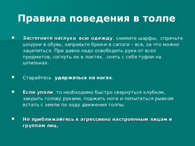  Правила поведения в толпе   Застегните наглухо всю одежду , снимите шарфы, спрячьте шнурки в обувь, заправьте брюки в сапоги – все, за что можно зацепиться. При давке надо освободить руки от всех предметов, согнуть их в локтях, снять с себя туфли на шпильках.  Старайтесь удержаться на ногах .  Если упали , то необходимо быстро свернуться клубком, закрыть голову руками, поджать ноги и попытаться рывком встать с земли по ходу движения толпы.  Не приближайтесь к агрессивно настроенным лицам и группам лиц.  