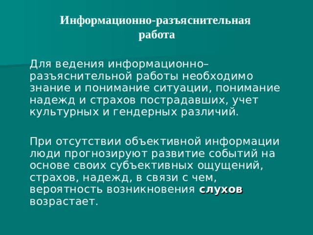 Информационно-разъяснительная  работа    Для ведения информационно–разъяснительной работы необходимо знание и понимание ситуации, понимание надежд и страхов пострадавших, учет культурных и гендерных различий.  При отсутствии объективной информации люди прогнозируют развитие событий на основе своих субъективных ощущений, страхов, надежд, в связи с чем, вероятность возникновения слухов возрастает.  