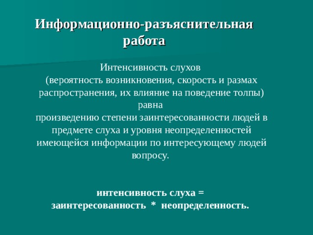 Информационно-разъяснительная работа Интенсивность слухов (вероятность возникновения, скорость и размах распространения, их влияние на поведение толпы) равна произведению степени заинтересованности людей в предмете слуха и уровня неопределенностей имеющейся информации по интересующему людей вопросу. интенсивность слуха = заинтересованность * неопределенность.  