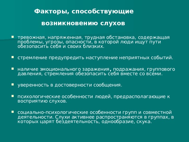 Факторы, способствующие  возникновению слухов  тревожная, напряженная, трудная обстановка,  содержащая проблемы, угрозы, опасности, в которой люди ищут пути обезопасить себя и своих близких.  стремление предупредить наступление неприятных событий.  наличие эмоционального заражения , подражания, группового давления, стремления обезопасить себя вместе со всеми.  уверенность в достоверности сообщения.   психологические особенности людей, предрасполагающие к восприятию слухов.  социально-психологические особенности групп и совместной деятельности. Слухи активнее распространяются в группах, в которых царят бездеятельность, однообразие, скука. 
