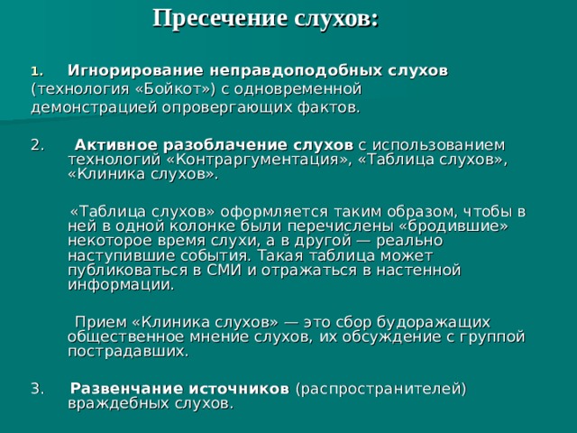 Пресечение слухов:   Игнорирование неправдоподобных слухов  (технология «Бойкот») с одновременной демонстрацией опровергающих фактов. 2. Активное разоблачение слухов с использованием технологий «Контраргументация», «Таблица слухов», «Клиника слухов».  «Таблица слухов» оформляется таким образом, чтобы в ней в одной колонке были перечислены «бродившие» некоторое время слухи, а в другой — реально наступившие события. Такая таблица может публиковаться в СМИ и отражаться в настенной информации.  Прием «Клиника слухов» — это сбор будоражащих общественное мнение слухов, их обсуждение с группой пострадавших. 3. Развенчание источников (распространителей) враждебных слухов. 