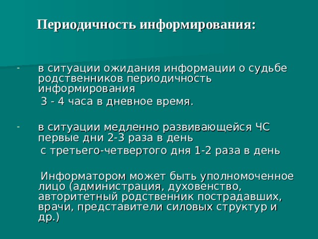Периодичность информирования:   в ситуации ожидания информации о судьбе родственников периодичность информирования  3 - 4 часа в дневное время. в ситуации медленно развивающейся ЧС первые дни 2-3 раза в день  с третьего-четвертого дня 1-2 раза в день  Информатором может быть уполномоченное лицо (администрация, духовенство, авторитетный родственник пострадавших, врачи, представители силовых структур и др.)   
