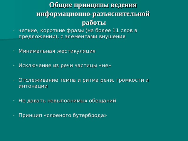 Общие принципы ведения  информационно-разъяснительной  работы   четкие, короткие фразы (не более 11 слов в предложении), с элементами внушения Минимальная жестикуляция Исключение из речи частицы «не» Отслеживание темпа и ритма речи, громкости и интонации Не давать невыполнимых обещаний  Принцип «слоеного бутерброда» 