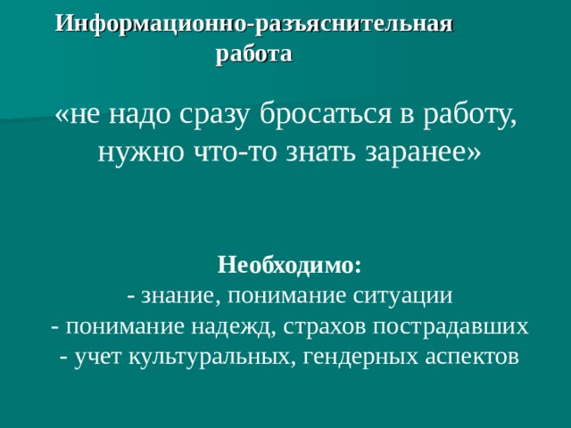 Информационно-разъяснительная работа «не надо сразу бросаться в работу, нужно что-то знать заранее» Необходимо: - знание, понимание ситуации - понимание надежд, страхов пострадавших - учет культуральных, гендерных аспектов  