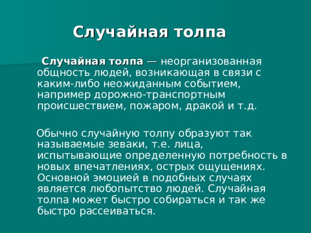 Случайная толпа  Случайная толпа  — неорганизованная общность людей, возникающая в связи с каким-либо неожиданным событием, например дорожно-транспортным происшествием, пожаром, дракой и т.д.  Обычно случайную толпу образуют так называемые зеваки, т.е. лица, испытывающие определенную потребность в новых впечатлениях, острых ощущениях. Основной эмоцией в подобных случаях является любопытство людей. Случайная толпа может быстро собираться и так же быстро рассеиваться. 