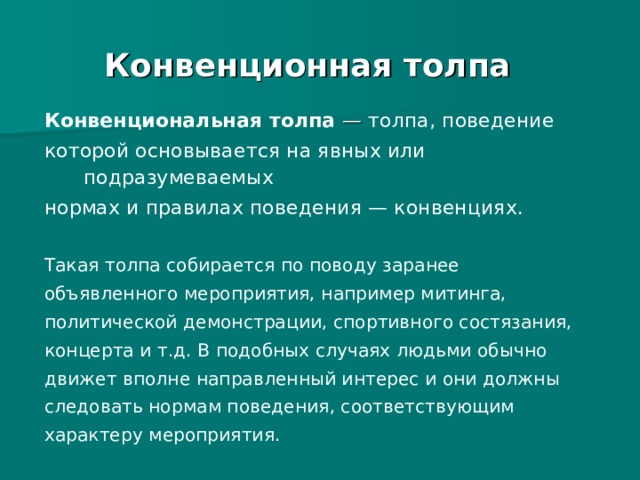 Конвенционная толпа Конвенциональная толпа — толпа, поведение которой основывается на явных или подразумеваемых нормах и правилах поведения — конвенциях. Такая толпа собирается по поводу заранее объявленного мероприятия, например митинга, политической демонстрации, спортивного состязания, концерта и т.д. В подобных случаях людьми обычно движет вполне направленный интерес и они должны следовать нормам поведения, соответствующим характеру мероприятия. 