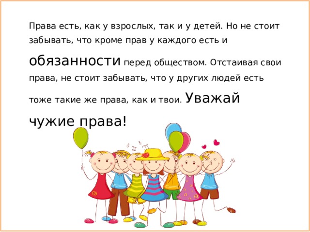 Права есть, как у взрослых, так и у детей. Но не стоит забывать, что кроме прав у каждого есть и обязанности перед обществом. Отстаивая свои права, не стоит забывать, что у других людей есть тоже такие же права, как и твои. Уважай чужие права! 