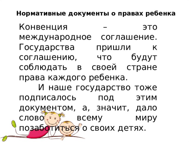 Нормативные документы о правах ребенка Конвенция – это международное соглашение. Государства пришли к соглашению, что будут соблюдать в своей стране права каждого ребенка.  И наше государство тоже подписалось под этим документом, а, значит, дало слово всему миру позаботиться о своих детях. 