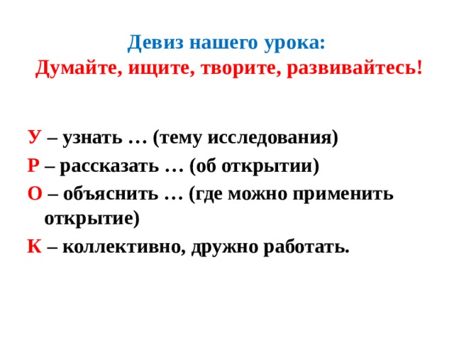 Девиз нашего урока:   Думайте, ищите, творите, развивайтесь!   У  – узнать … (тему исследования) Р – рассказать … (об открытии) О – объяснить … (где можно применить открытие) К – коллективно, дружно работать. 