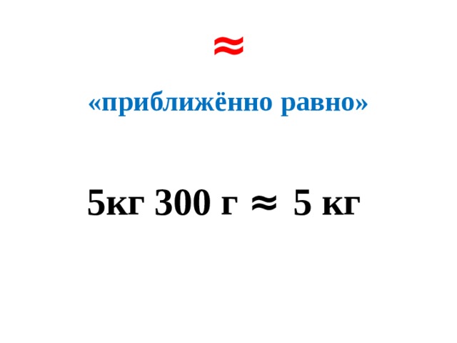 ≈ «приближённо равно»  5кг 300 г ≈ 5 кг 