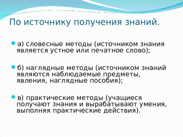 По источнику получения знаний.   а) словесные методы (источником знания является устное или печатное слово);  б) наглядные методы (источником знаний являются наблюдаемые предметы, явления, наглядные пособия);  в) практические методы (учащиеся получают знания и вырабатывают умения, выполняя практические действия). 