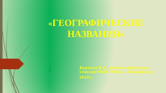 « ГЕОГРАФИЧЕСКИЕ НАЗВАНИЯ» Дудкина О.А., учитель начальных классов МБОУ «СОШ с. Алексеевка» 2019 г.  