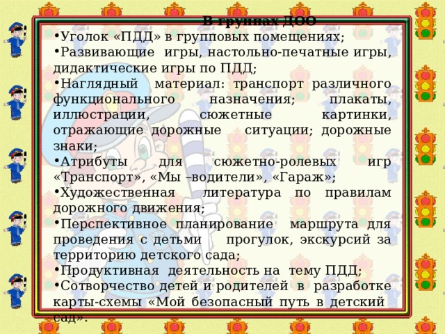 В группах ДОО Уголок «ПДД» в групповых помещениях; Развивающие игры, настольно-печатные игры, дидактические игры по ПДД; Наглядный материал: транспорт различного функционального назначения; плакаты, иллюстрации, сюжетные картинки, отражающие дорожные ситуации; дорожные знаки; Атрибуты для сюжетно-ролевых игр «Транспорт», «Мы –водители», «Гараж»; Художественная литература по правилам дорожного движения; Перспективное планирование маршрута для проведения с детьми прогулок, экскурсий за территорию детского сада; Продуктивная деятельность на тему ПДД; Сотворчество детей и родителей в разработке карты-схемы «Мой безопасный путь в детский сад». 