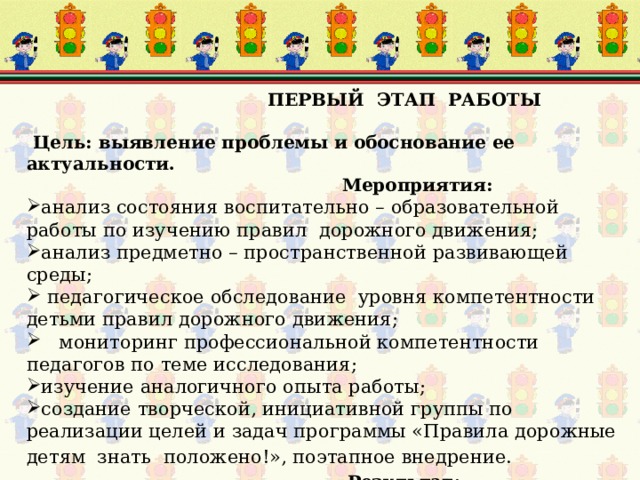  ПЕРВЫЙ ЭТАП РАБОТЫ   Цель: выявление проблемы и обоснование ее актуальности.  Мероприятия: анализ состояния воспитательно – образовательной работы по изучению правил дорожного движения; анализ предметно – пространственной развивающей среды;  педагогическое обследование уровня компетентности детьми правил дорожного движения;  мониторинг профессиональной компетентности педагогов по теме исследования; изучение аналогичного опыта работы; создание творческой, инициативной группы по реализации целей и задач программы «Правила дорожные детям знать положено!», поэтапное внедрение.   Результат :  создание условий для разработки программы 