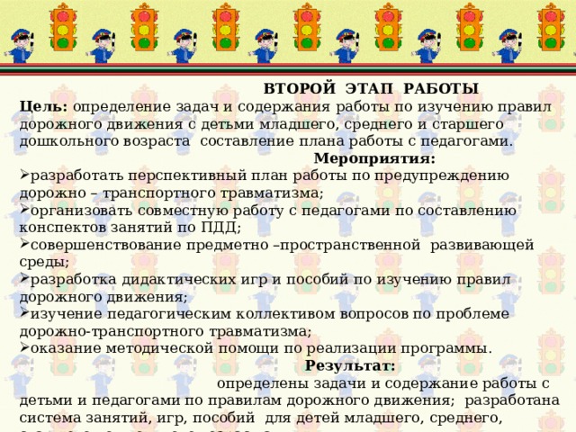  ВТОРОЙ ЭТАП РАБОТЫ Цель: определение задач и содержания работы по изучению правил дорожного движения с детьми младшего, среднего и старшего дошкольного возраста составление плана работы с педагогами.  Мероприятия: разработать перспективный план работы по предупреждению дорожно – транспортного травматизма; организовать совместную работу с педагогами по составлению конспектов занятий по ПДД; совершенствование предметно –пространственной развивающей среды; разработка дидактических игр и пособий по изучению правил дорожного движения; изучение педагогическим коллективом вопросов по проблеме дорожно-транспортного травматизма; оказание методической помощи по реализации программы.  Результат: определены задачи и содержание работы с детьми и педагогами по правилам дорожного движения; разработана система занятий, игр, пособий для детей младшего, среднего, старшего дошкольного возраст.а 