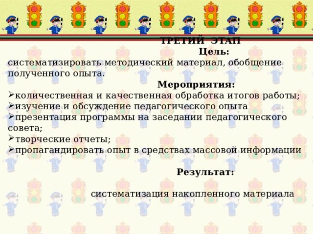  ТРЕТИЙ ЭТАП Цель: систематизировать методический материал, обобщение полученного опыта.  Мероприятия: количественная и качественная обработка итогов работы; изучение и обсуждение педагогического опыта презентация программы на заседании педагогического совета; творческие отчеты; пропагандировать опыт в средствах массовой информации   Результат:  систематизация накопленного материала 