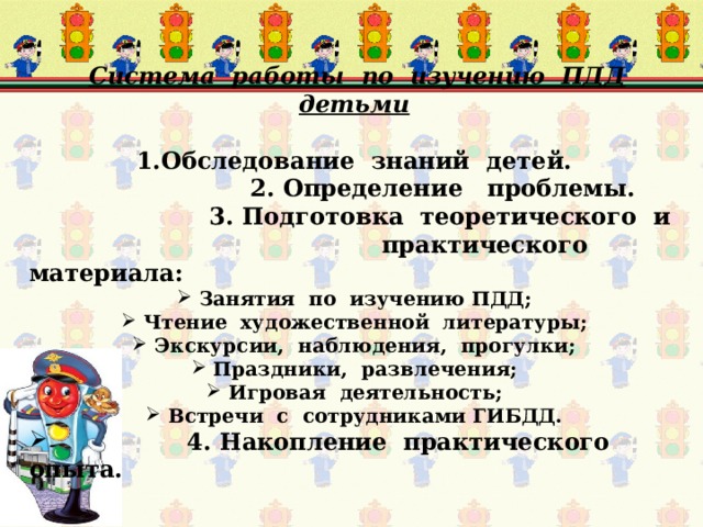  Система работы по изучению ПДД детьми  Обследование знаний  детей.  2. Определение проблемы.   3. Подготовка теоретического и  практического материала:  Занятия по изучению ПДД;  Чтение художественной литературы;  Экскурсии, наблюдения, прогулки;  Праздники, развлечения;  Игровая деятельность;  Встречи с сотрудниками ГИБДД.  4. Накопление практического опыта.  